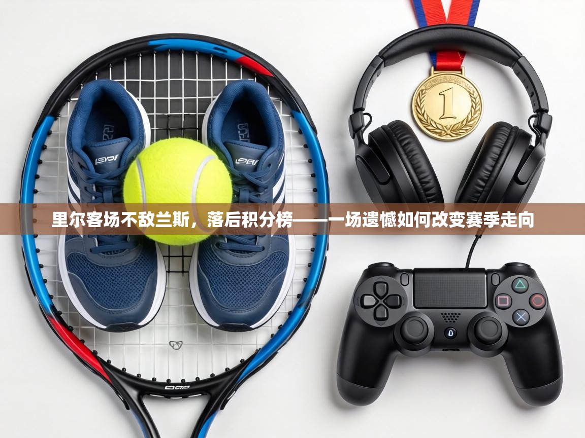 里尔客场不敌兰斯,落后积分榜——一场遗憾如何改变赛季走向 第2张